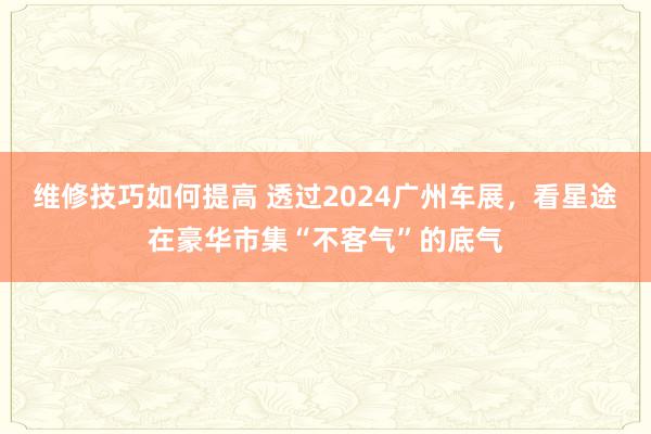 维修技巧如何提高 透过2024广州车展，看星途在豪华市集“不客气”的底气