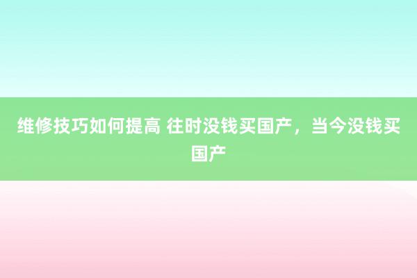 维修技巧如何提高 往时没钱买国产，当今没钱买国产