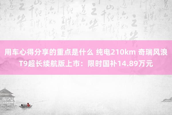 用车心得分享的重点是什么 纯电210km 奇瑞风浪T9超长续航版上市：限时国补14.89万元