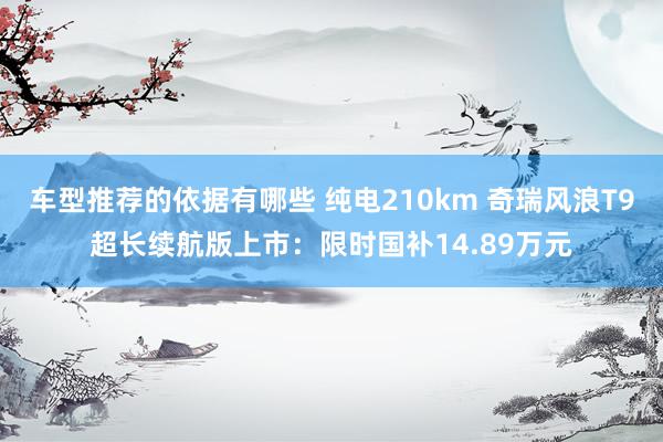 车型推荐的依据有哪些 纯电210km 奇瑞风浪T9超长续航版上市：限时国补14.89万元