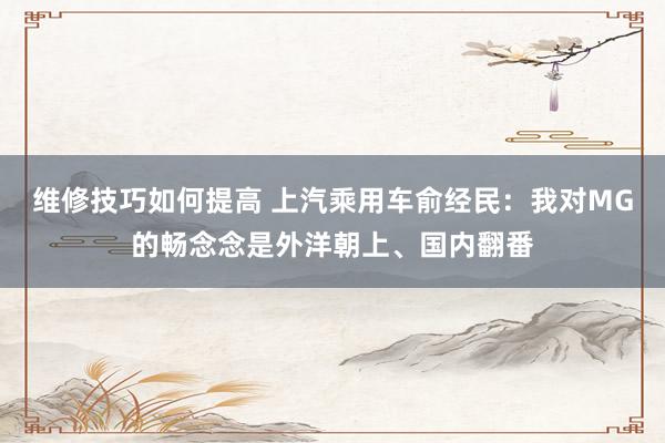 维修技巧如何提高 上汽乘用车俞经民：我对MG的畅念念是外洋朝上、国内翻番