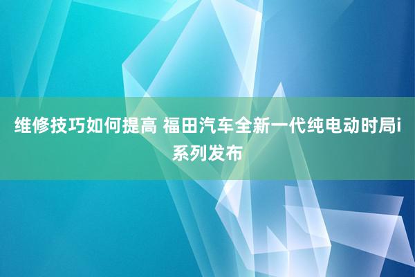 维修技巧如何提高 福田汽车全新一代纯电动时局i系列发布