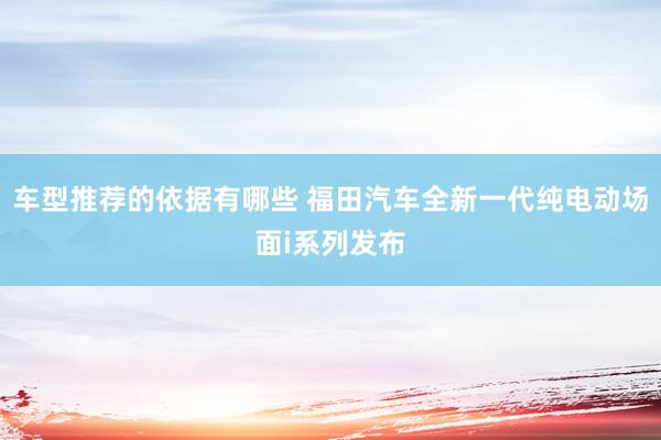 车型推荐的依据有哪些 福田汽车全新一代纯电动场面i系列发布