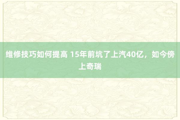 维修技巧如何提高 15年前坑了上汽40亿，如今傍上奇瑞