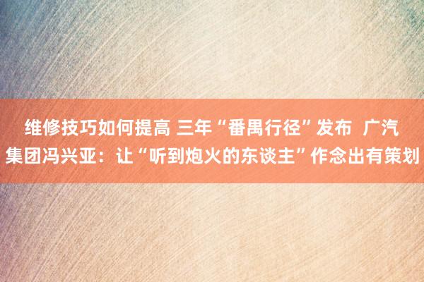 维修技巧如何提高 三年“番禺行径”发布  广汽集团冯兴亚：让“听到炮火的东谈主”作念出有策划