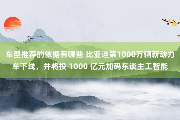 车型推荐的依据有哪些 比亚迪第1000万辆新动力车下线，并将投 1000 亿元加码东谈主工智能