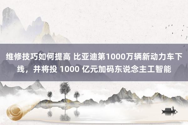 维修技巧如何提高 比亚迪第1000万辆新动力车下线，并将投 1000 亿元加码东说念主工智能