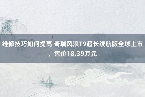 维修技巧如何提高 奇瑞风浪T9超长续航版全球上市，售价18.39万元