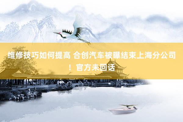 维修技巧如何提高 合创汽车被曝结束上海分公司！官方未回话