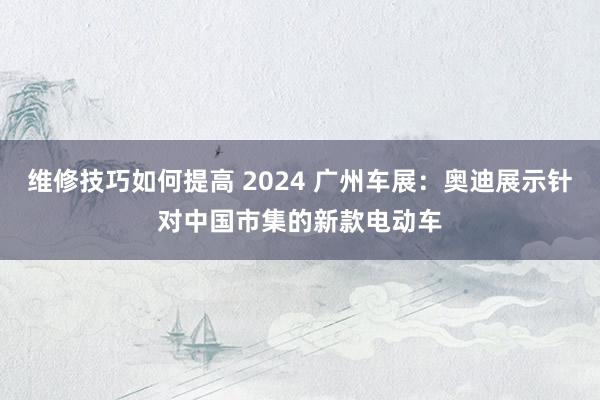 维修技巧如何提高 2024 广州车展：奥迪展示针对中国市集的新款电动车