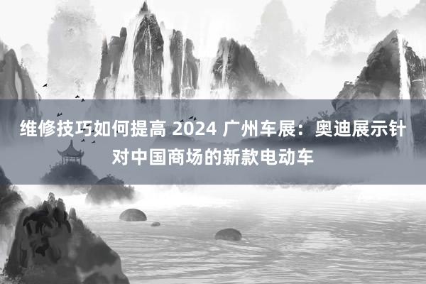 维修技巧如何提高 2024 广州车展：奥迪展示针对中国商场的新款电动车