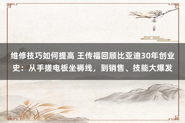 维修技巧如何提高 王传福回顾比亚迪30年创业史：从手搓电板坐褥线，到销售、技能大爆发