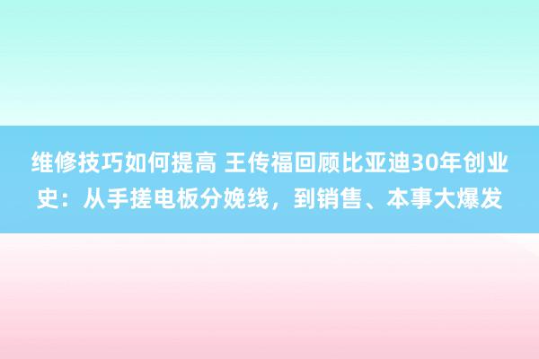 维修技巧如何提高 王传福回顾比亚迪30年创业史：从手搓电板分娩线，到销售、本事大爆发