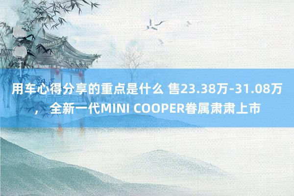 用车心得分享的重点是什么 售23.38万-31.08万， 全新一代MINI COOPER眷属肃肃上市