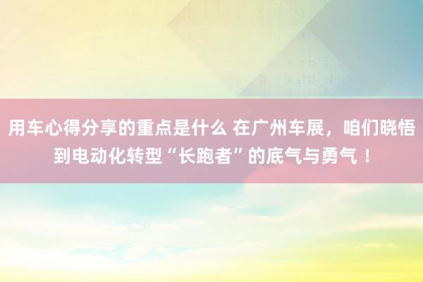 用车心得分享的重点是什么 在广州车展，咱们晓悟到电动化转型“长跑者”的底气与勇气 ！