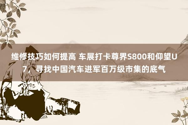 维修技巧如何提高 车展打卡尊界S800和仰望U7，寻找中国汽车进军百万级市集的底气