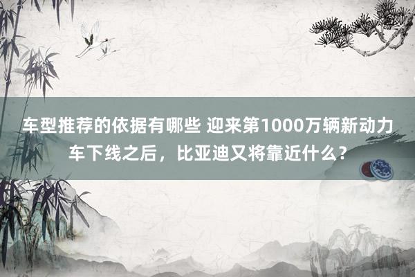 车型推荐的依据有哪些 迎来第1000万辆新动力车下线之后，比亚迪又将靠近什么？