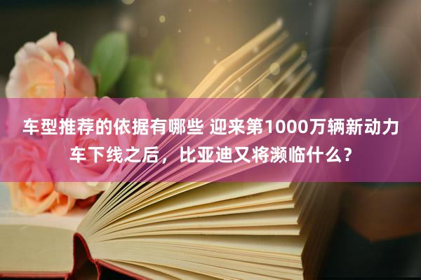 车型推荐的依据有哪些 迎来第1000万辆新动力车下线之后，比亚迪又将濒临什么？