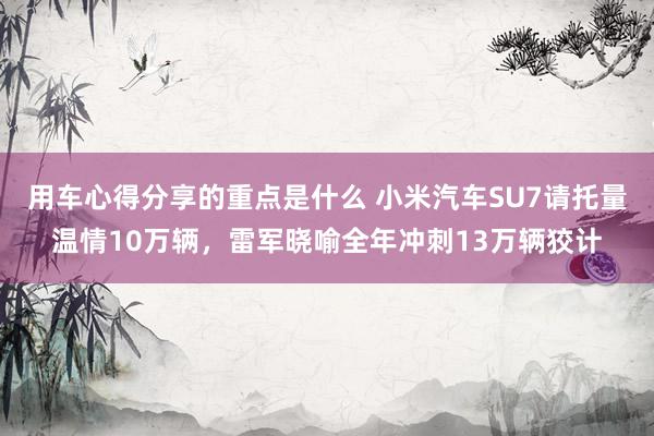 用车心得分享的重点是什么 小米汽车SU7请托量温情10万辆，雷军晓喻全年冲刺13万辆狡计