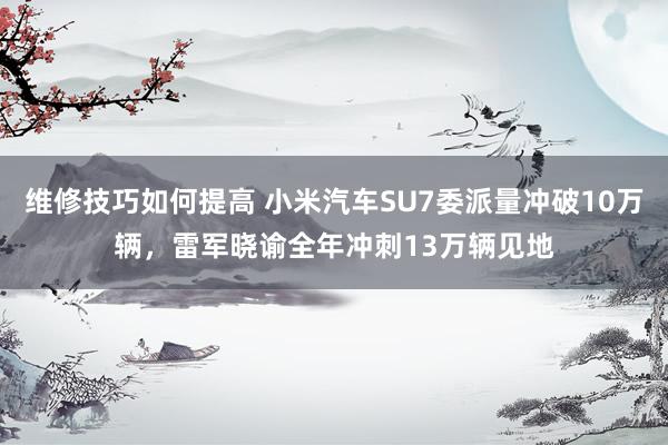 维修技巧如何提高 小米汽车SU7委派量冲破10万辆，雷军晓谕全年冲刺13万辆见地