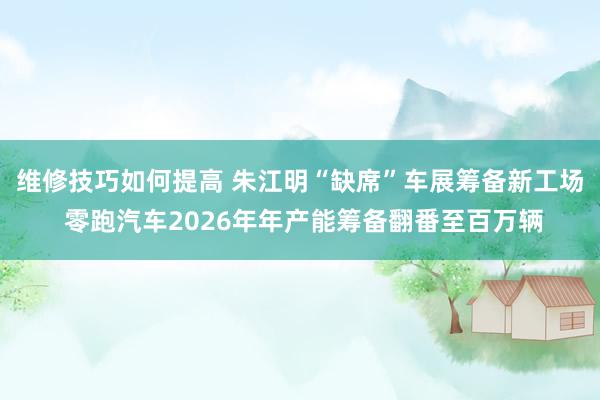 维修技巧如何提高 朱江明“缺席”车展筹备新工场 零跑汽车2026年年产能筹备翻番至百万辆