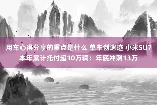 用车心得分享的重点是什么 单车创遗迹 小米SU7本年累计托付超10万辆：年底冲刺13万