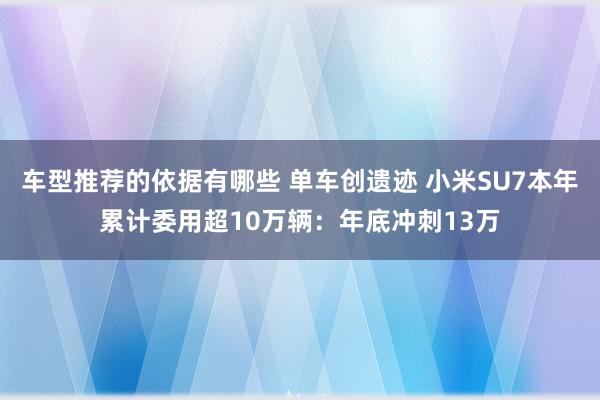 车型推荐的依据有哪些 单车创遗迹 小米SU7本年累计委用超10万辆：年底冲刺13万