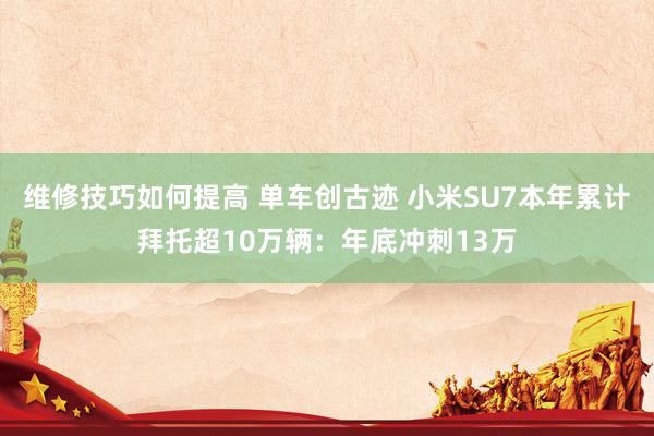 维修技巧如何提高 单车创古迹 小米SU7本年累计拜托超10万辆：年底冲刺13万