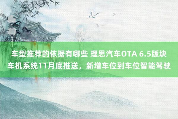 车型推荐的依据有哪些 理思汽车OTA 6.5版块车机系统11月底推送，新增车位到车位智能驾驶