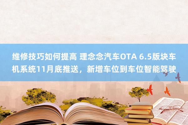 维修技巧如何提高 理念念汽车OTA 6.5版块车机系统11月底推送，新增车位到车位智能驾驶