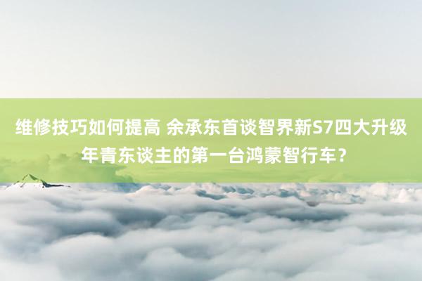 维修技巧如何提高 余承东首谈智界新S7四大升级 年青东谈主的第一台鸿蒙智行车？