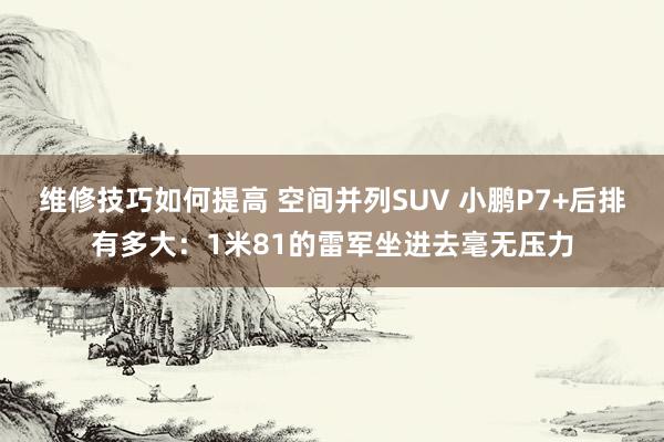 维修技巧如何提高 空间并列SUV 小鹏P7+后排有多大：1米81的雷军坐进去毫无压力