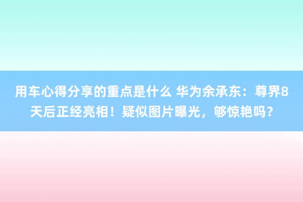 用车心得分享的重点是什么 华为余承东：尊界8天后正经亮相！疑似图片曝光，够惊艳吗？