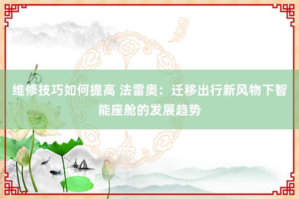 维修技巧如何提高 法雷奥：迁移出行新风物下智能座舱的发展趋势