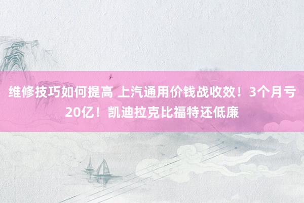 维修技巧如何提高 上汽通用价钱战收效！3个月亏20亿！凯迪拉克比福特还低廉