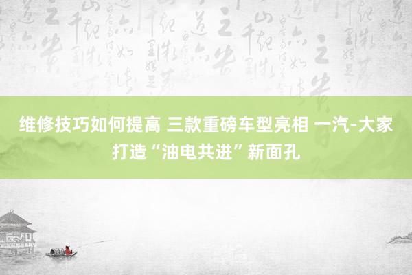 维修技巧如何提高 三款重磅车型亮相 一汽-大家打造“油电共进”新面孔