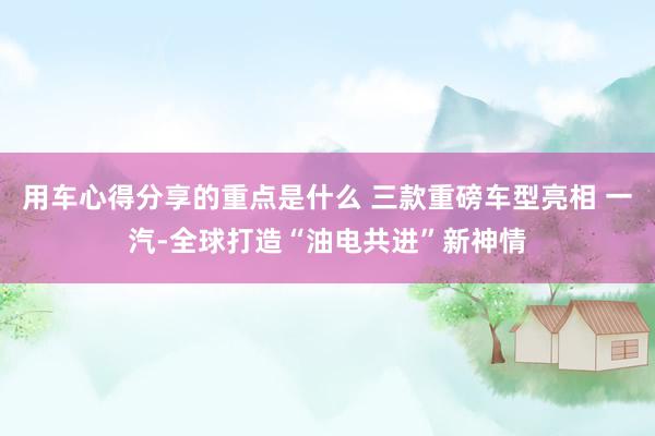 用车心得分享的重点是什么 三款重磅车型亮相 一汽-全球打造“油电共进”新神情