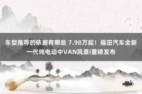 车型推荐的依据有哪些 7.98万起！福田汽车全新一代纯电动中VAN风景i重磅发布