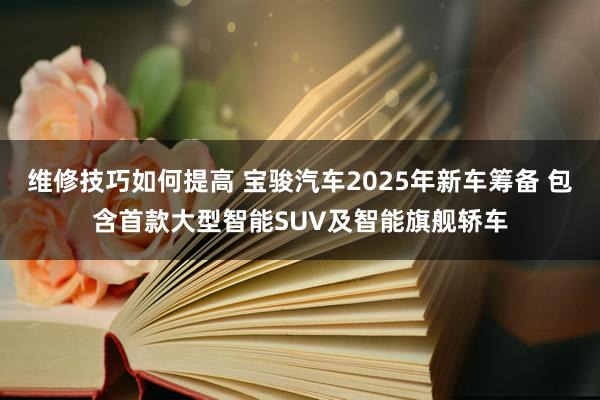 维修技巧如何提高 宝骏汽车2025年新车筹备 包含首款大型智能SUV及智能旗舰轿车