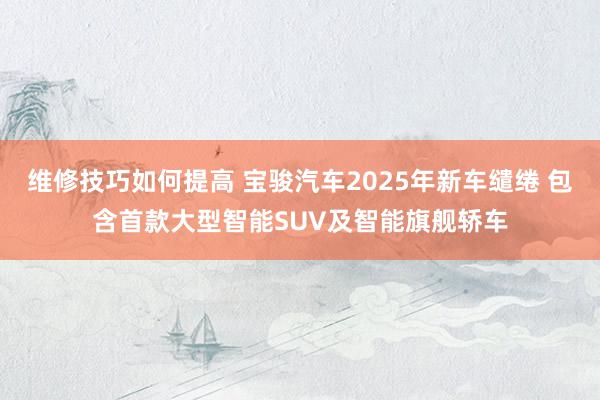 维修技巧如何提高 宝骏汽车2025年新车缱绻 包含首款大型智能SUV及智能旗舰轿车