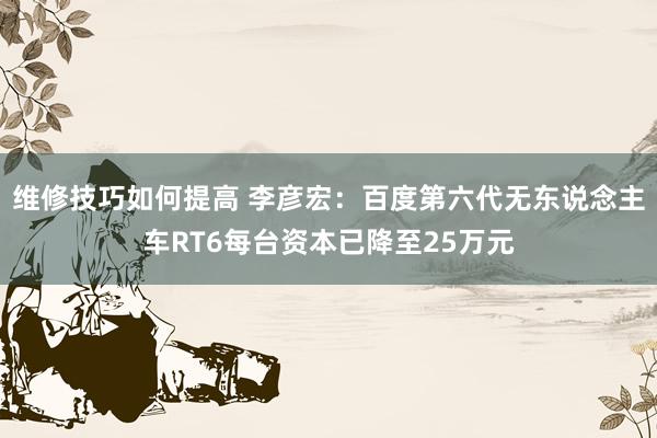 维修技巧如何提高 李彦宏：百度第六代无东说念主车RT6每台资本已降至25万元