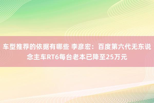 车型推荐的依据有哪些 李彦宏：百度第六代无东说念主车RT6每台老本已降至25万元