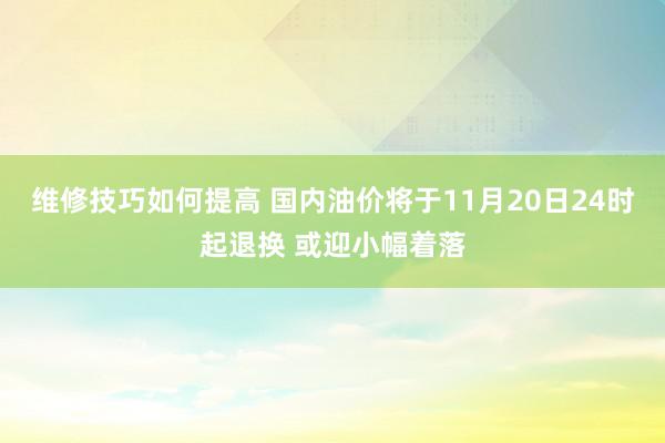 维修技巧如何提高 国内油价将于11月20日24时起退换 或迎小幅着落