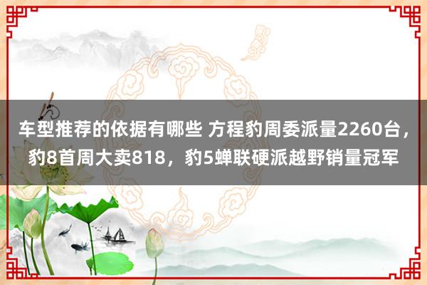 车型推荐的依据有哪些 方程豹周委派量2260台，豹8首周大卖818，豹5蝉联硬派越野销量冠军