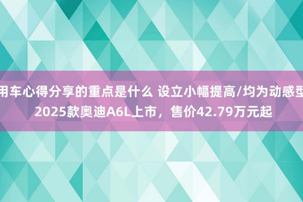 用车心得分享的重点是什么 设立小幅提高/均为动感型 2025款奥迪A6L上市，售价42.79万元起