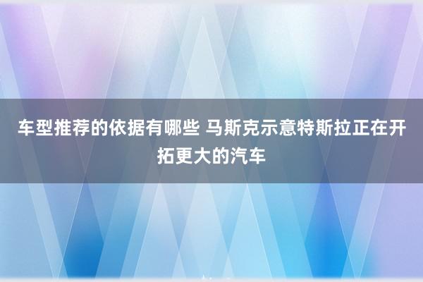 车型推荐的依据有哪些 马斯克示意特斯拉正在开拓更大的汽车