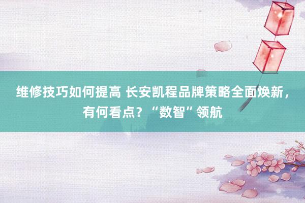 维修技巧如何提高 长安凯程品牌策略全面焕新，有何看点？“数智”领航