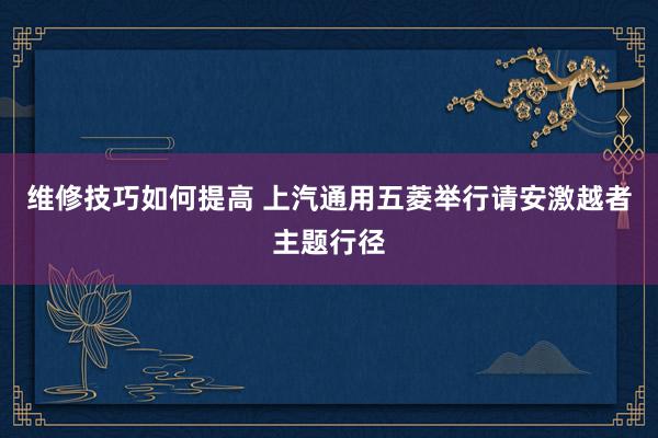 维修技巧如何提高 上汽通用五菱举行请安激越者主题行径