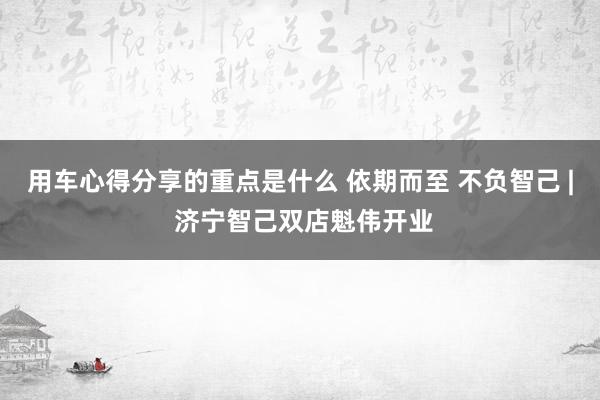 用车心得分享的重点是什么 依期而至 不负智己 | 济宁智己双店魁伟开业