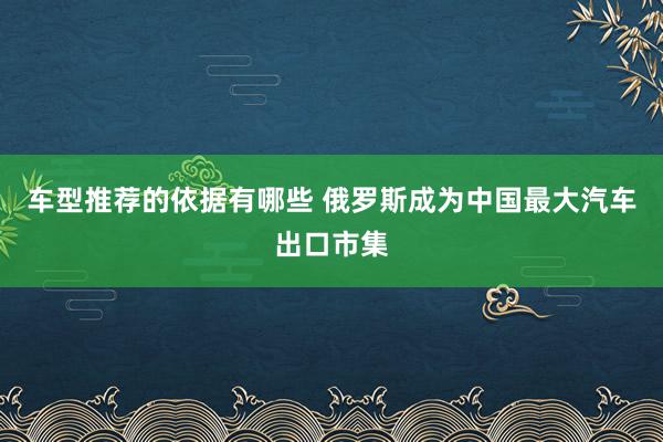 车型推荐的依据有哪些 俄罗斯成为中国最大汽车出口市集